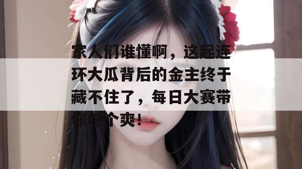 家人们谁懂啊，这起连环大瓜背后的金主终于藏不住了，每日大赛带你吃个爽！