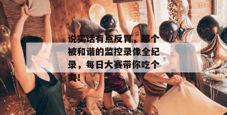 说实话有点反胃，那个被和谐的监控录像全纪录，每日大赛带你吃个爽！
