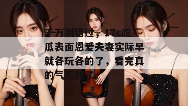 千万别错过，17c吃瓜表面恩爱夫妻实际早就各玩各的了，看完真的气死我了。