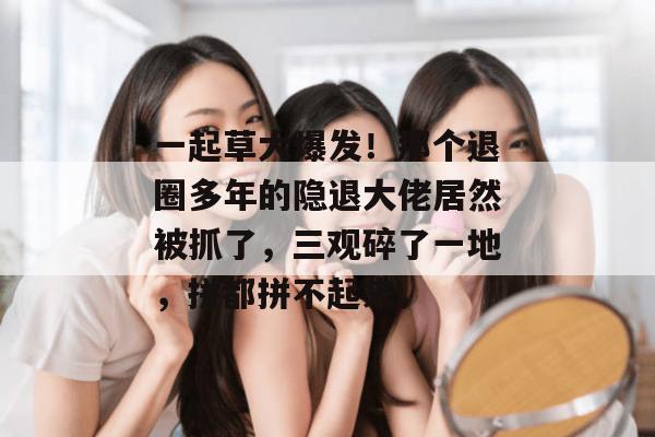 一起草大爆发！那个退圈多年的隐退大佬居然被抓了，三观碎了一地，拼都拼不起来。