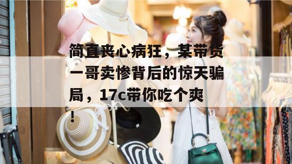 简直丧心病狂，某带货一哥卖惨背后的惊天骗局，17c带你吃个爽！