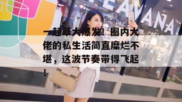 一起草大爆发！圈内大佬的私生活简直糜烂不堪，这波节奏带得飞起！