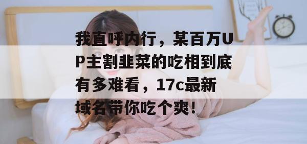 我直呼内行，某百万UP主割韭菜的吃相到底有多难看，17c最新域名带你吃个爽！