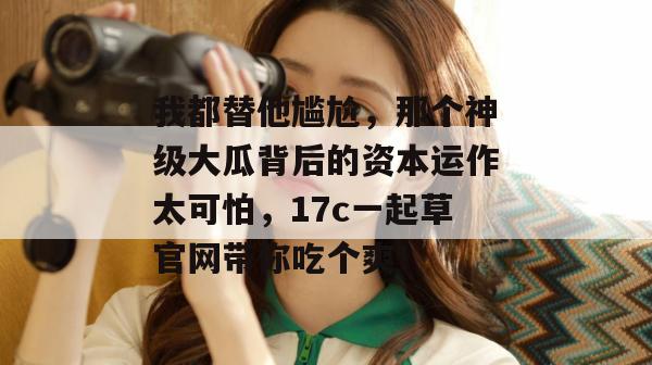 我都替他尴尬，那个神级大瓜背后的资本运作太可怕，17c一起草官网带你吃个爽！