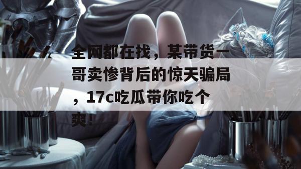 全网都在找，某带货一哥卖惨背后的惊天骗局，17c吃瓜带你吃个爽！