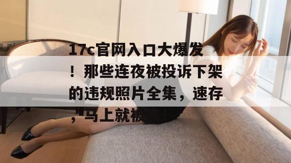 17c官网入口大爆发！那些连夜被投诉下架的违规照片全集，速存，马上就被夹！