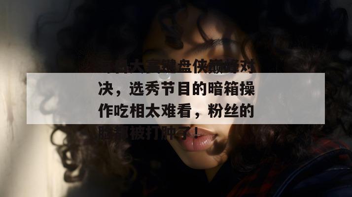 每日大赛键盘侠巅峰对决，选秀节目的暗箱操作吃相太难看，粉丝的脸都被打肿了！
