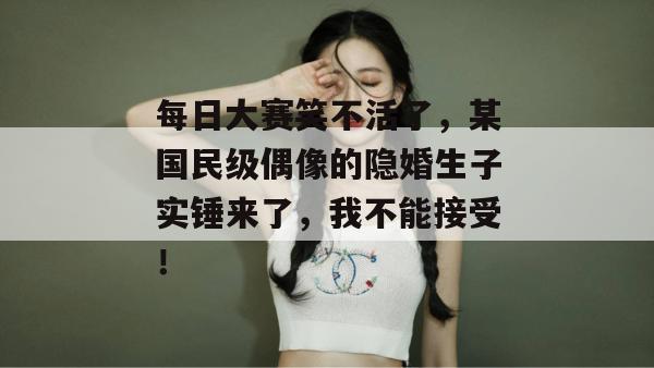 每日大赛笑不活了，某国民级偶像的隐婚生子实锤来了，我不能接受！
