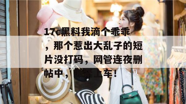 17c黑料我滴个乖乖，那个惹出大乱子的短片没打码，网管连夜删帖中，抓紧上车！