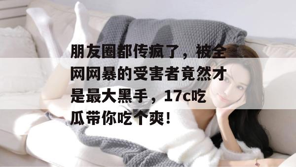 朋友圈都传疯了，被全网网暴的受害者竟然才是最大黑手，17c吃瓜带你吃个爽！