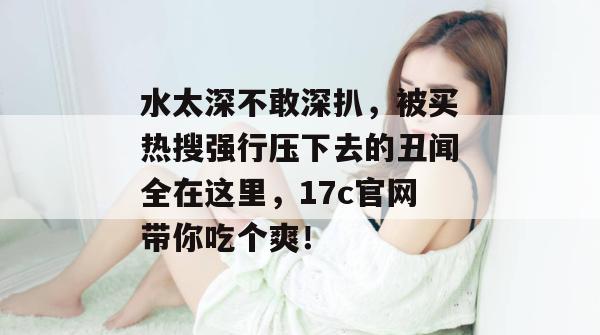水太深不敢深扒，被买热搜强行压下去的丑闻全在这里，17c官网带你吃个爽！