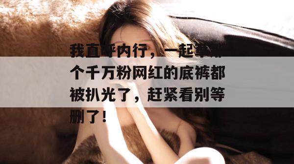 我直呼内行，一起草那个千万粉网红的底裤都被扒光了，赶紧看别等删了！