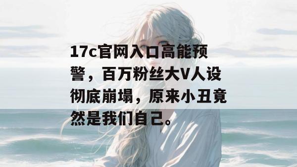 17c官网入口高能预警，百万粉丝大V人设彻底崩塌，原来小丑竟然是我们自己。