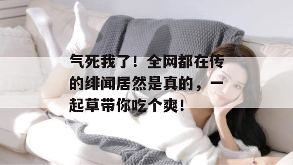 气死我了！全网都在传的绯闻居然是真的，一起草带你吃个爽！