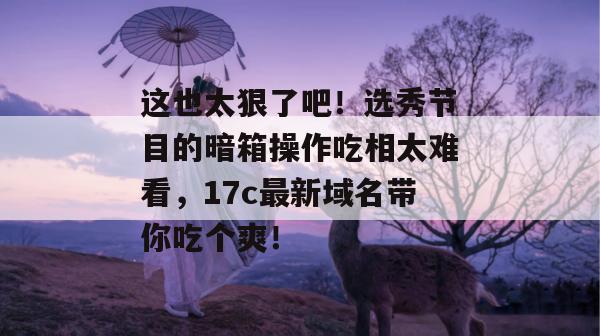 这也太狠了吧！选秀节目的暗箱操作吃相太难看，17c最新域名带你吃个爽！