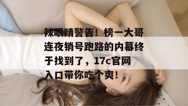 辣眼睛警告！榜一大哥连夜销号跑路的内幕终于找到了，17c官网入口带你吃个爽！