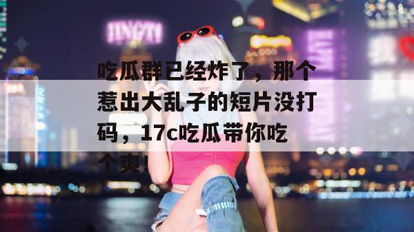 吃瓜群已经炸了，那个惹出大乱子的短片没打码，17c吃瓜带你吃个爽！