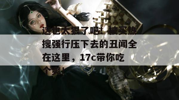 这也太狠了吧！被买热搜强行压下去的丑闻全在这里，17c带你吃个爽！