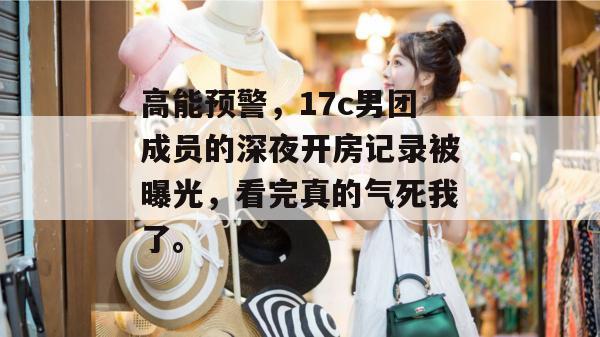 高能预警，17c男团成员的深夜开房记录被曝光，看完真的气死我了。
