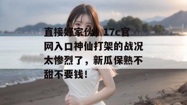 直接好家伙，17c官网入口神仙打架的战况太惨烈了，新瓜保熟不甜不要钱！