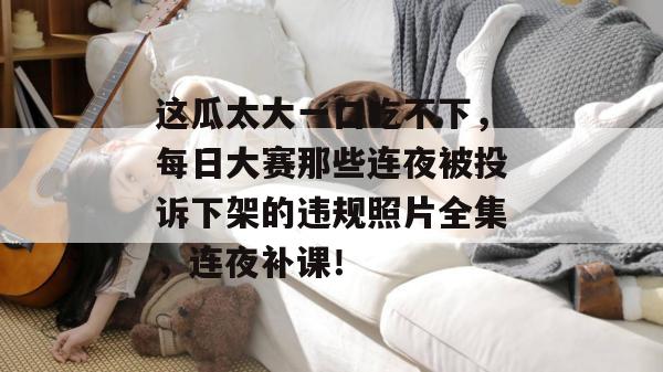 这瓜太大一口吃不下，每日大赛那些连夜被投诉下架的违规照片全集，连夜补课！
