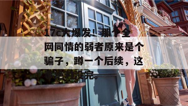 17c大爆发！那个全网同情的弱者原来是个骗子，蹲一个后续，这事绝对没完。
