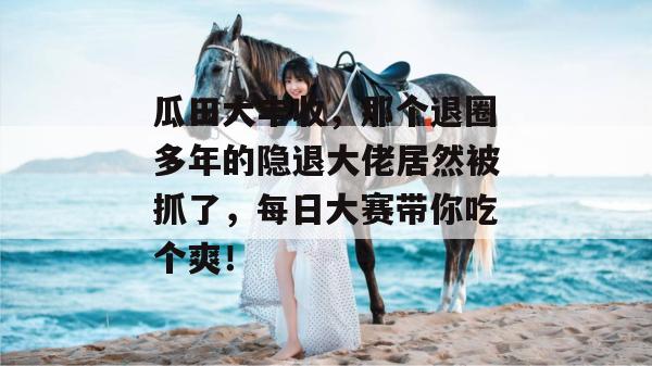 瓜田大丰收，那个退圈多年的隐退大佬居然被抓了，每日大赛带你吃个爽！