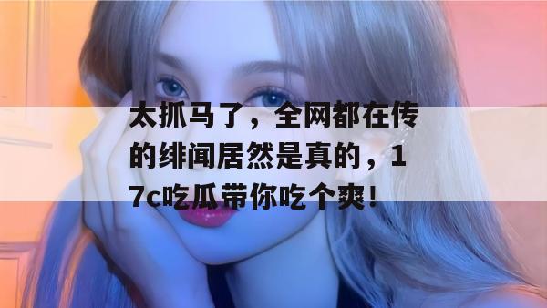太抓马了，全网都在传的绯闻居然是真的，17c吃瓜带你吃个爽！