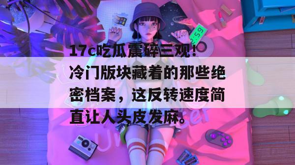 17c吃瓜震碎三观！冷门版块藏着的那些绝密档案，这反转速度简直让人头皮发麻。