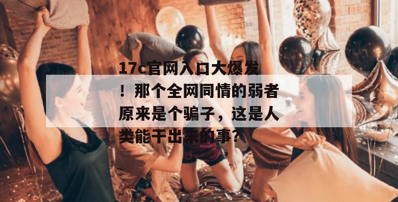 17c官网入口大爆发！那个全网同情的弱者原来是个骗子，这是人类能干出来的事？