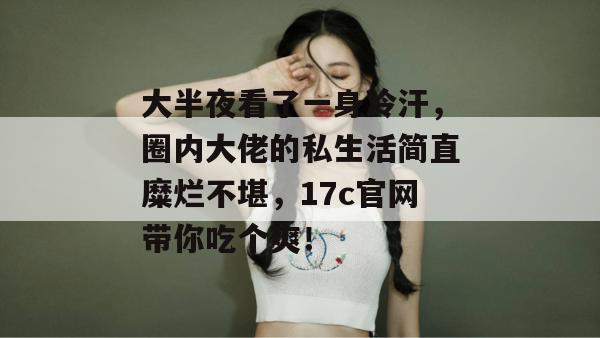 大半夜看了一身冷汗，圈内大佬的私生活简直糜烂不堪，17c官网带你吃个爽！