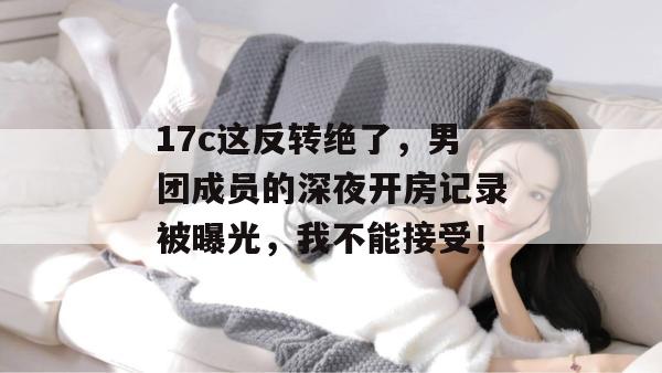 17c这反转绝了，男团成员的深夜开房记录被曝光，我不能接受！