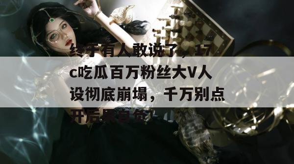 终于有人敢说了，17c吃瓜百万粉丝大V人设彻底崩塌，千万别点开后果自负！