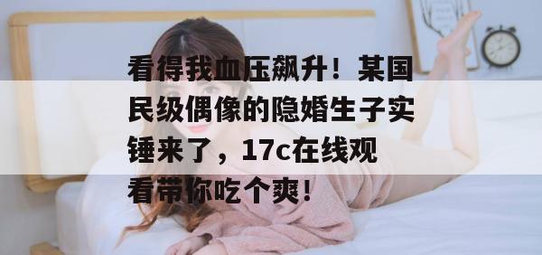 看得我血压飙升！某国民级偶像的隐婚生子实锤来了，17c在线观看带你吃个爽！