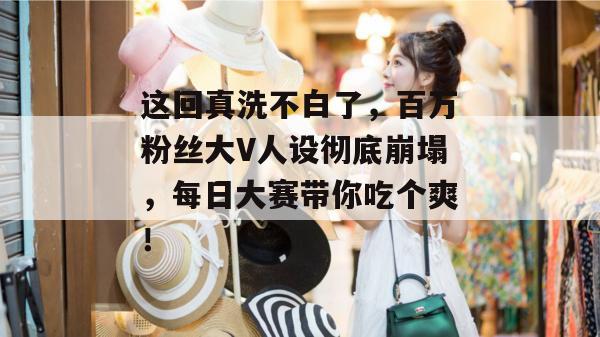这回真洗不白了，百万粉丝大V人设彻底崩塌，每日大赛带你吃个爽！