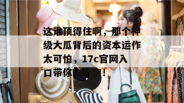 这谁顶得住啊，那个神级大瓜背后的资本运作太可怕，17c官网入口带你吃个爽！