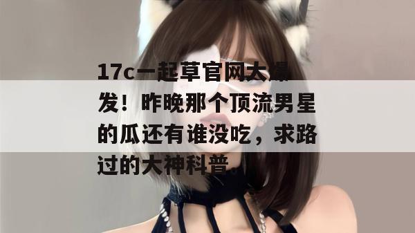 17c一起草官网大爆发！昨晚那个顶流男星的瓜还有谁没吃，求路过的大神科普。