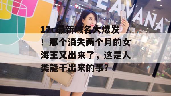 17c最新域名大爆发！那个消失两个月的女海王又出来了，这是人类能干出来的事？