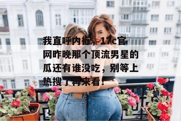 我直呼内行，17c官网昨晚那个顶流男星的瓜还有谁没吃，别等上热搜了再来看！