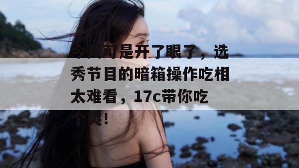 今天可是开了眼了，选秀节目的暗箱操作吃相太难看，17c带你吃个爽！