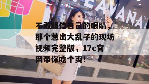 不敢相信自己的眼睛，那个惹出大乱子的现场视频完整版，17c官网带你吃个爽！