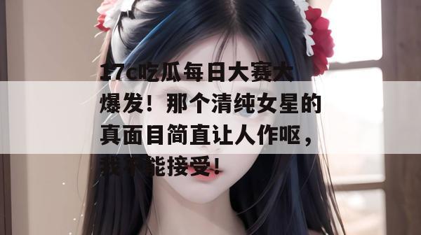 17c吃瓜每日大赛大爆发！那个清纯女星的真面目简直让人作呕，我不能接受！