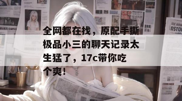 全网都在找，原配手撕极品小三的聊天记录太生猛了，17c带你吃个爽！