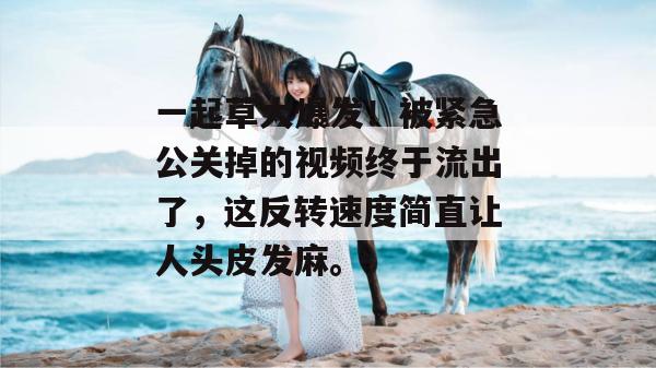 一起草大爆发！被紧急公关掉的视频终于流出了，这反转速度简直让人头皮发麻。
